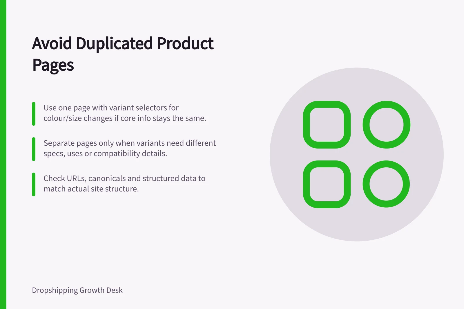 Avoid Duplicated Product Pages: Use one page with variant selectors for colour/size changes if core info stays the same.; Separate pages only when variants need different specs, uses or compatibility details.; Check URLs, canonicals and structured data to match actual site structure.