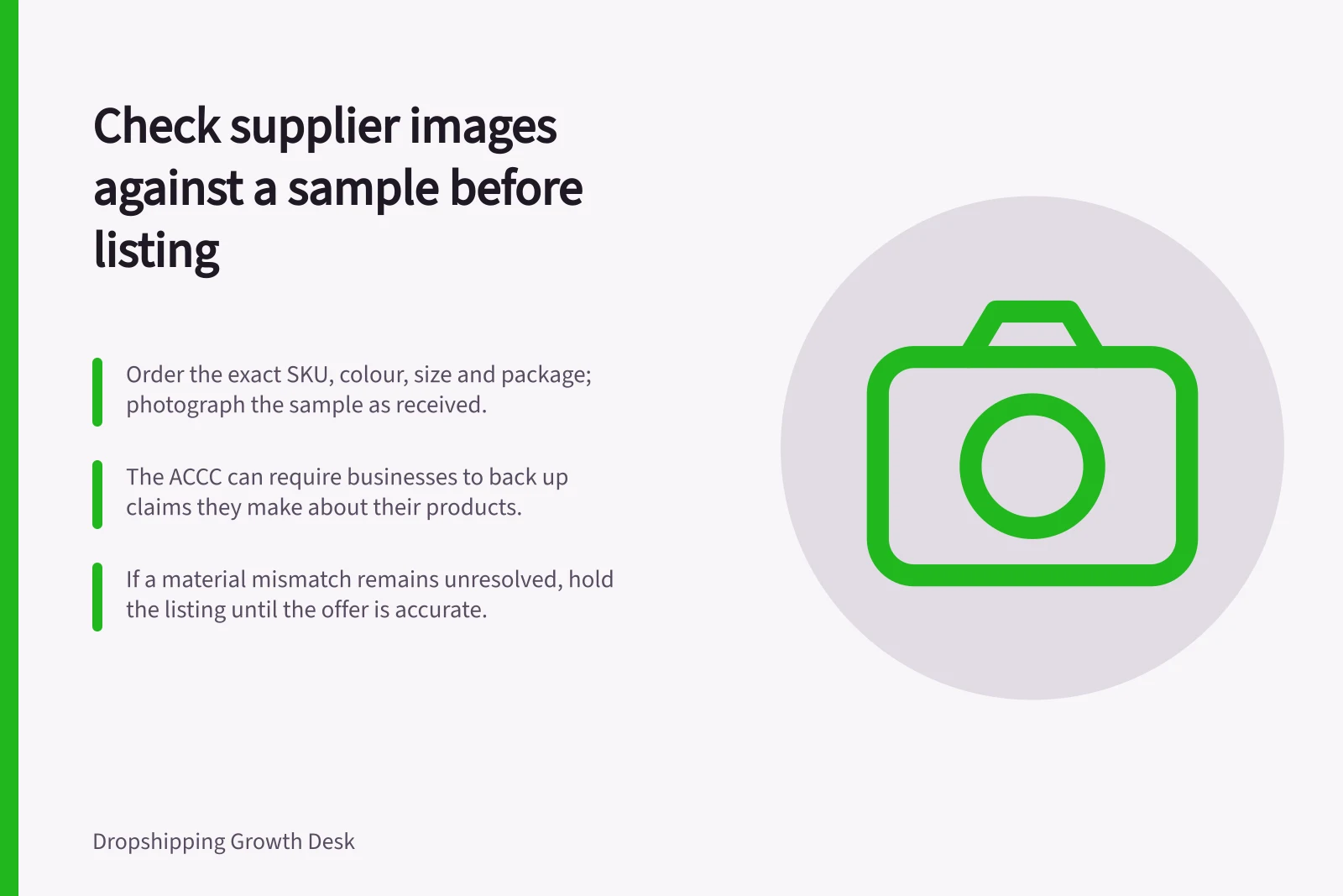 Check supplier images against a sample before listing: Order the exact SKU, colour, size and package; photograph the sample as received.; The ACCC can require businesses to back up claims they make about their products.; If a material mismatch remains unresolved, hold the listing until the offer is accurate.