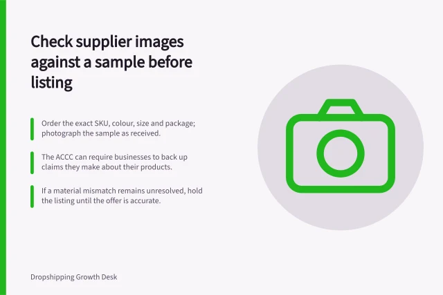 Check supplier images against a sample before listing: Order the exact SKU, colour, size and package; photograph the sample as received.; The ACCC can require businesses to back up claims they make about their products.; If a material mismatch remains unresolved, hold the listing until the offer is accurate. Checking supplier images against the actual sample