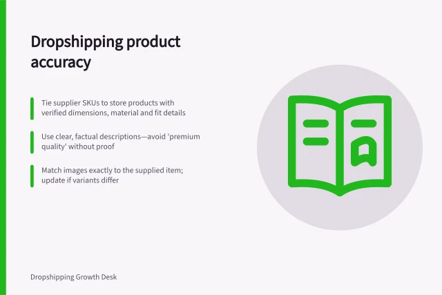 Dropshipping product accuracy: Tie supplier SKUs to store products with verified dimensions, material and fit details; Use clear, factual descriptions—avoid 'premium quality' without proof; Match images exactly to the supplied item; update if variants differ. Dropshipping product content