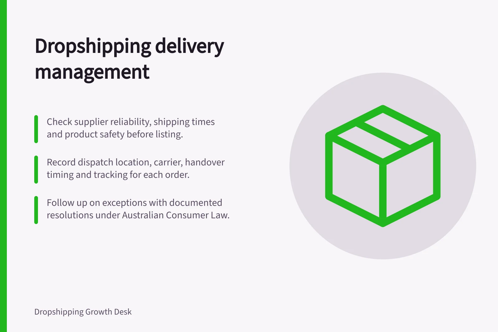 Dropshipping delivery management: Check supplier reliability, shipping times and product safety before listing.; Record dispatch location, carrier, handover timing and tracking for each order.; Follow up on exceptions with documented resolutions under Australian Consumer Law.