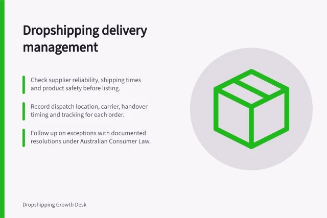 Dropshipping delivery management: Check supplier reliability, shipping times and product safety before listing.; Record dispatch location, carrier, handover timing and tracking for each order.; Follow up on exceptions with documented resolutions under Australian Consumer Law. Dropshipping shipping and delivery