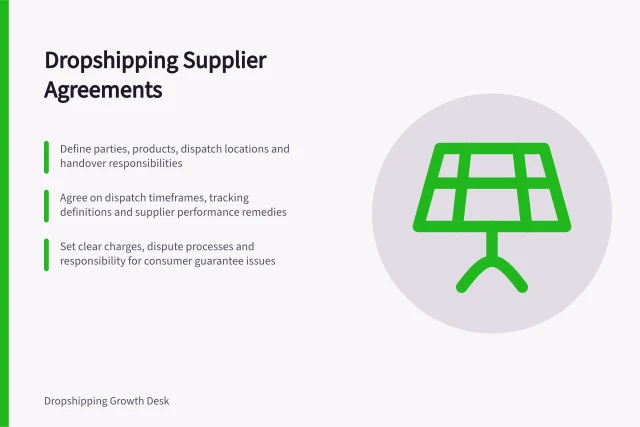 Dropshipping Supplier Agreements: Define parties, products, dispatch locations and handover responsibilities; Agree on dispatch timeframes, tracking definitions and supplier performance remedies; Set clear charges, dispute processes and responsibility for consumer guarantee issues. Dropshipping supplier agreements