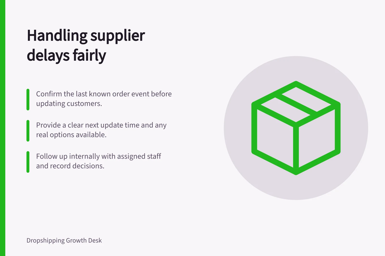 Handling supplier delays fairly: Confirm the last known order event before updating customers.; Provide a clear next update time and any real options available.; Follow up internally with assigned staff and record decisions.