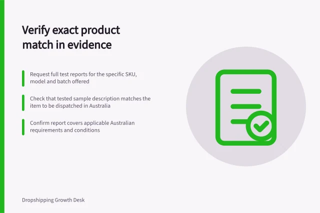 Verify exact product match in evidence: Request full test reports for the specific SKU, model and batch offered; Check that tested sample description matches the item to be dispatched in Australia; Confirm report covers applicable Australian requirements and conditions. Requesting evidence that matches the exact supplied item