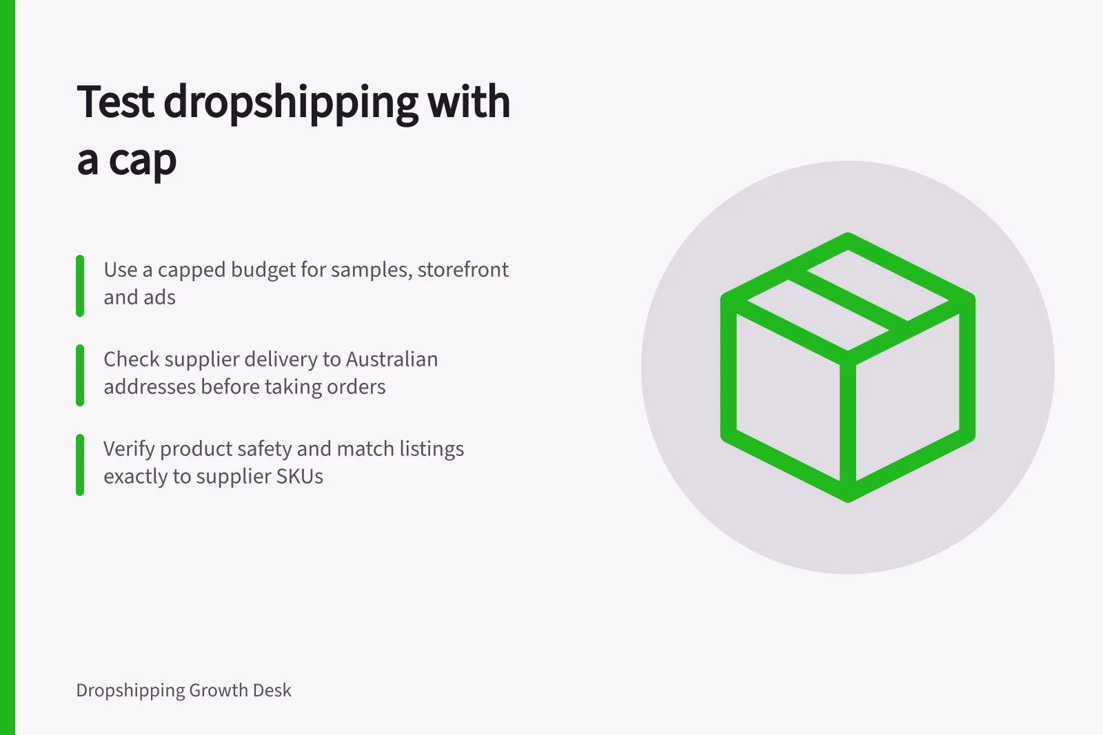 Test dropshipping with a cap: Use a capped budget for samples, storefront and ads; Check supplier delivery to Australian addresses before taking orders; Verify product safety and match listings exactly to supplier SKUs