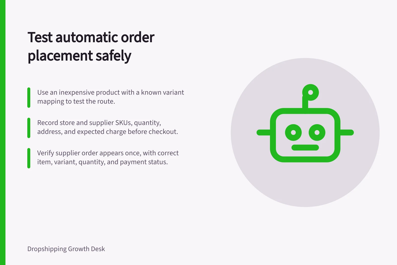 Test automatic order placement safely: Use an inexpensive product with a known variant mapping to test the route.; Record store and supplier SKUs, quantity, address, and expected charge before checkout.; Verify supplier order appears once, with correct item, variant, quantity, and payment status.